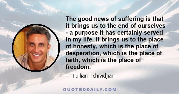 The good news of suffering is that it brings us to the end of ourselves - a purpose it has certainly served in my life. It brings us to the place of honesty, which is the place of desperation, which is the place of