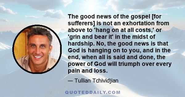 The good news of the gospel [for sufferers] is not an exhortation from above to 'hang on at all costs,' or 'grin and bear it' in the midst of hardship. No, the good news is that God is hanging on to you, and in the end, 