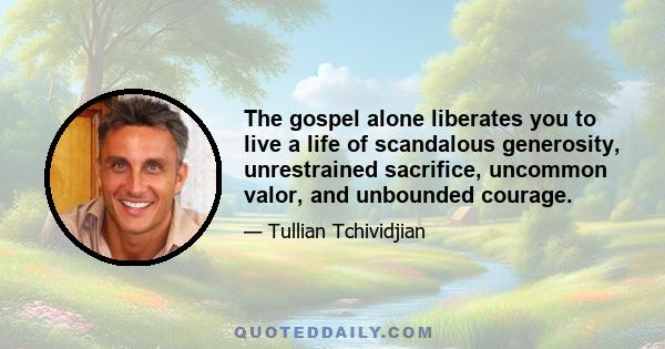 The gospel alone liberates you to live a life of scandalous generosity, unrestrained sacrifice, uncommon valor, and unbounded courage.