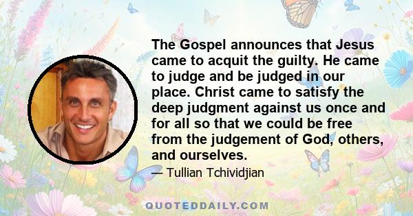 The Gospel announces that Jesus came to acquit the guilty. He came to judge and be judged in our place. Christ came to satisfy the deep judgment against us once and for all so that we could be free from the judgement of 