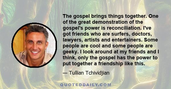 The gospel brings things together. One of the great demonstration of the gospel's power is reconciliation. I've got friends who are surfers, doctors, lawyers, artists and entertainers. Some people are cool and some