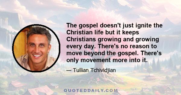 The gospel doesn't just ignite the Christian life but it keeps Christians growing and growing every day. There's no reason to move beyond the gospel. There's only movement more into it.