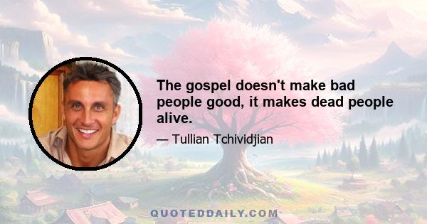 The gospel doesn't make bad people good, it makes dead people alive.