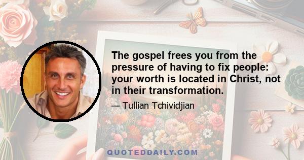 The gospel frees you from the pressure of having to fix people: your worth is located in Christ, not in their transformation.