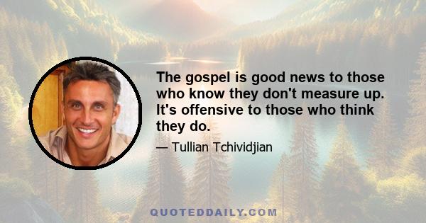 The gospel is good news to those who know they don't measure up. It's offensive to those who think they do.