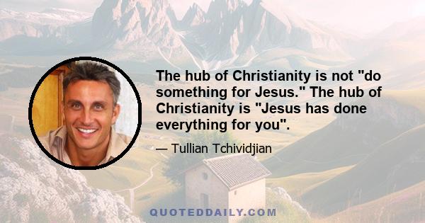 The hub of Christianity is not do something for Jesus. The hub of Christianity is Jesus has done everything for you.