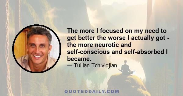 The more I focused on my need to get better the worse I actually got - the more neurotic and self-conscious and self-absorbed I became.