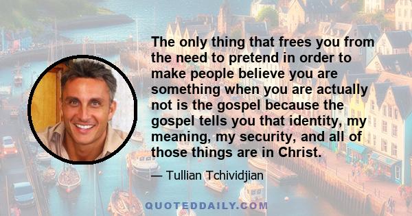 The only thing that frees you from the need to pretend in order to make people believe you are something when you are actually not is the gospel because the gospel tells you that identity, my meaning, my security, and