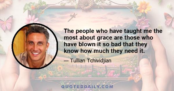 The people who have taught me the most about grace are those who have blown it so bad that they know how much they need it.