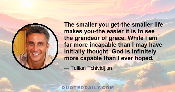 The smaller you get-the smaller life makes you-the easier it is to see the grandeur of grace. While I am far more incapable than I may have initially thought, God is infinitely more capable than I ever hoped.