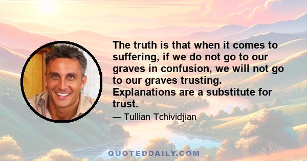 The truth is that when it comes to suffering, if we do not go to our graves in confusion, we will not go to our graves trusting. Explanations are a substitute for trust.