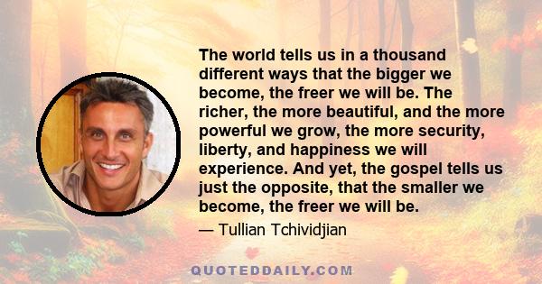 The world tells us in a thousand different ways that the bigger we become, the freer we will be. The richer, the more beautiful, and the more powerful we grow, the more security, liberty, and happiness we will