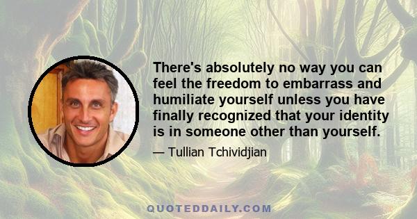 There's absolutely no way you can feel the freedom to embarrass and humiliate yourself unless you have finally recognized that your identity is in someone other than yourself.