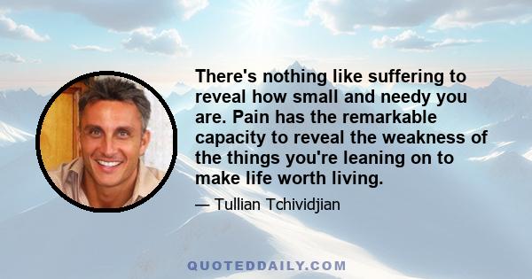 There's nothing like suffering to reveal how small and needy you are. Pain has the remarkable capacity to reveal the weakness of the things you're leaning on to make life worth living.