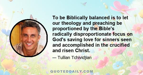 To be Biblically balanced is to let our theology and preaching be proportioned by the Bible's radically disproportionate focus on God's saving love for sinners seen and accomplished in the crucified and risen Christ.