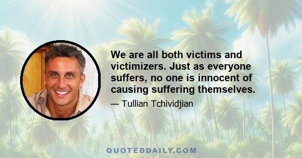 We are all both victims and victimizers. Just as everyone suffers, no one is innocent of causing suffering themselves.