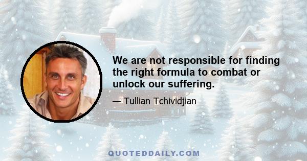 We are not responsible for finding the right formula to combat or unlock our suffering.