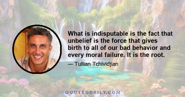 What is indisputable is the fact that unbelief is the force that gives birth to all of our bad behavior and every moral failure. It is the root.