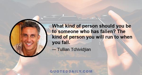 What kind of person should you be to someone who has fallen? The kind of person you will run to when you fall.