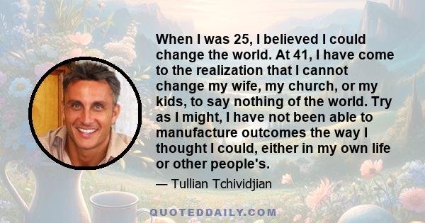 When I was 25, I believed I could change the world. At 41, I have come to the realization that I cannot change my wife, my church, or my kids, to say nothing of the world. Try as I might, I have not been able to