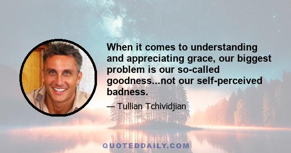 When it comes to understanding and appreciating grace, our biggest problem is our so-called goodness...not our self-perceived badness.