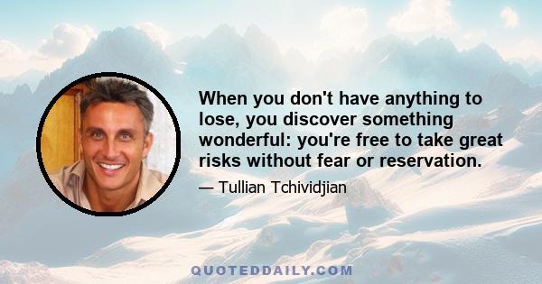 When you don't have anything to lose, you discover something wonderful: you're free to take great risks without fear or reservation.