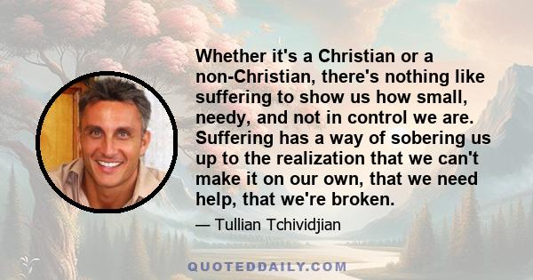 Whether it's a Christian or a non-Christian, there's nothing like suffering to show us how small, needy, and not in control we are. Suffering has a way of sobering us up to the realization that we can't make it on our