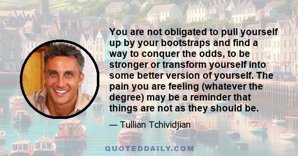 You are not obligated to pull yourself up by your bootstraps and find a way to conquer the odds, to be stronger or transform yourself into some better version of yourself. The pain you are feeling (whatever the degree)