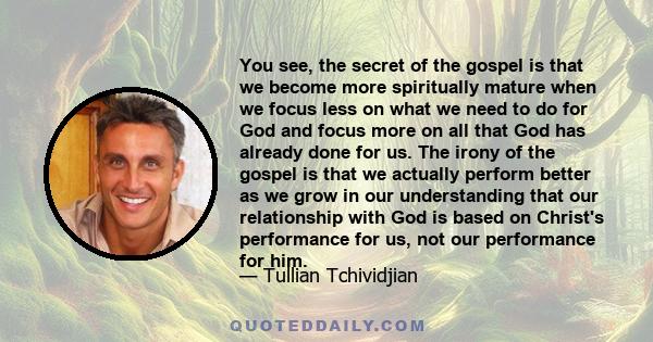 You see, the secret of the gospel is that we become more spiritually mature when we focus less on what we need to do for God and focus more on all that God has already done for us. The irony of the gospel is that we