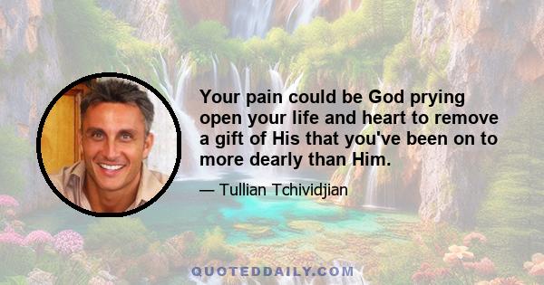 Your pain could be God prying open your life and heart to remove a gift of His that you've been on to more dearly than Him.