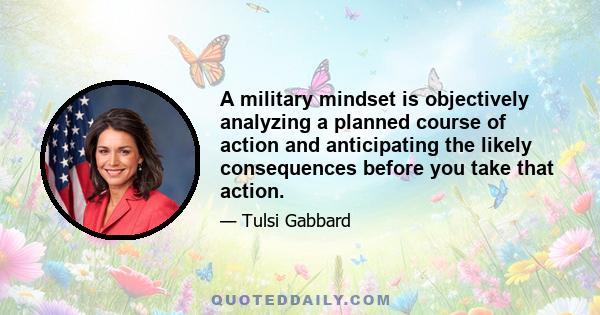 A military mindset is objectively analyzing a planned course of action and anticipating the likely consequences before you take that action.