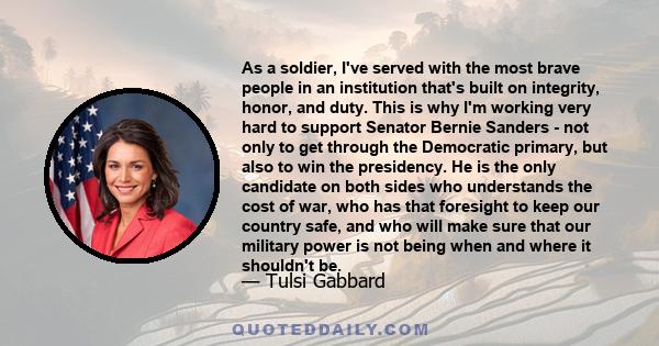 As a soldier, I've served with the most brave people in an institution that's built on integrity, honor, and duty. This is why I'm working very hard to support Senator Bernie Sanders - not only to get through the