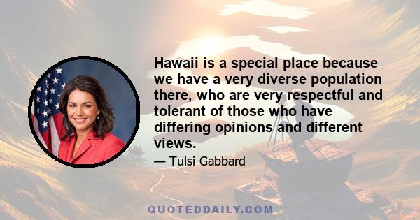 Hawaii is a special place because we have a very diverse population there, who are very respectful and tolerant of those who have differing opinions and different views.