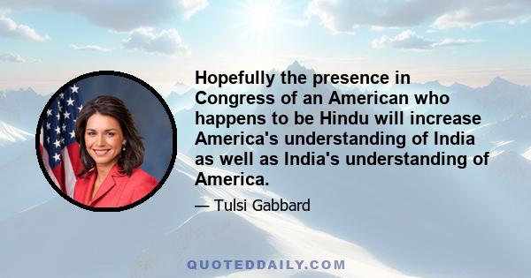 Hopefully the presence in Congress of an American who happens to be Hindu will increase America's understanding of India as well as India's understanding of America.