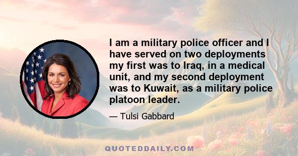 I am a military police officer and I have served on two deployments my first was to Iraq, in a medical unit, and my second deployment was to Kuwait, as a military police platoon leader.