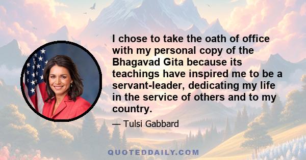 I chose to take the oath of office with my personal copy of the Bhagavad Gita because its teachings have inspired me to be a servant-leader, dedicating my life in the service of others and to my country.