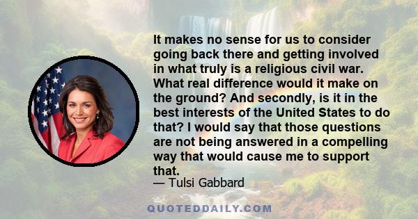 It makes no sense for us to consider going back there and getting involved in what truly is a religious civil war. What real difference would it make on the ground? And secondly, is it in the best interests of the