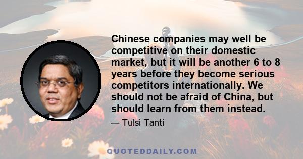 Chinese companies may well be competitive on their domestic market, but it will be another 6 to 8 years before they become serious competitors internationally. We should not be afraid of China, but should learn from