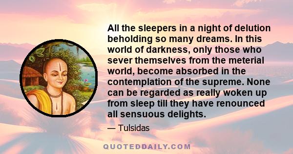 All the sleepers in a night of delution beholding so many dreams. In this world of darkness, only those who sever themselves from the meterial world, become absorbed in the contemplation of the supreme. None can be