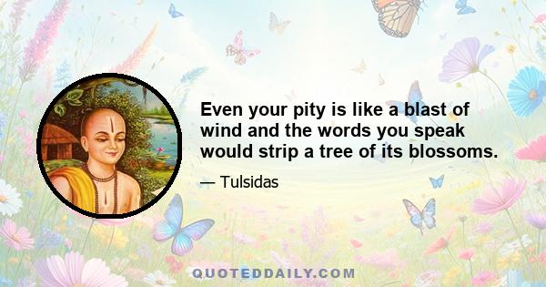 Even your pity is like a blast of wind and the words you speak would strip a tree of its blossoms.