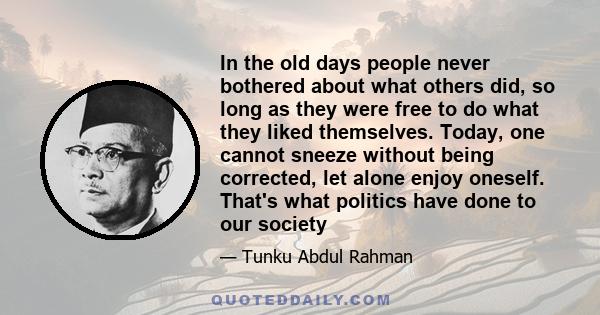 In the old days people never bothered about what others did, so long as they were free to do what they liked themselves. Today, one cannot sneeze without being corrected, let alone enjoy oneself. That's what politics