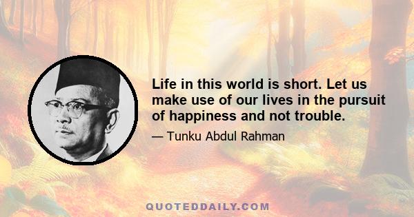 Life in this world is short. Let us make use of our lives in the pursuit of happiness and not trouble.