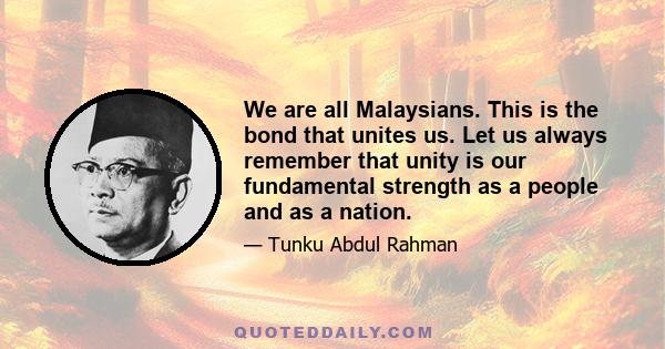 We are all Malaysians. This is the bond that unites us. Let us always remember that unity is our fundamental strength as a people and as a nation.