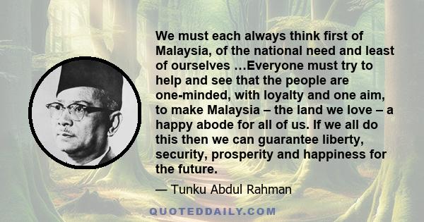 We must each always think first of Malaysia, of the national need and least of ourselves …Everyone must try to help and see that the people are one-minded, with loyalty and one aim, to make Malaysia – the land we love – 