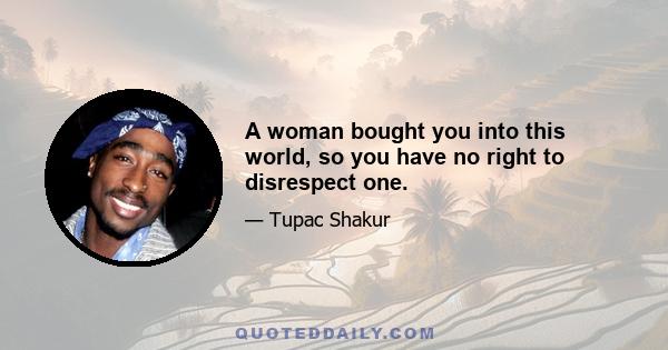 A woman bought you into this world, so you have no right to disrespect one.