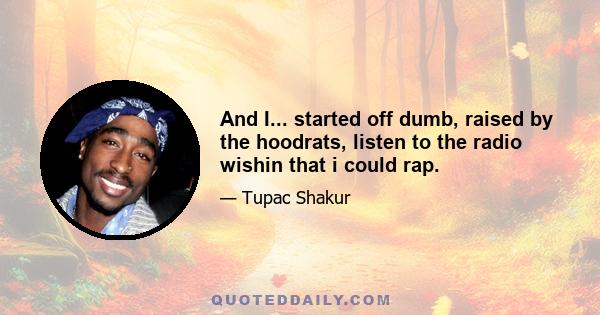 And I... started off dumb, raised by the hoodrats, listen to the radio wishin that i could rap.