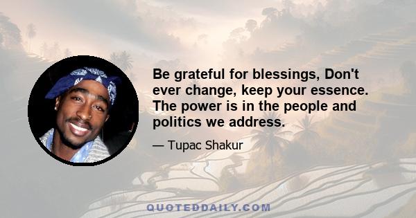 Be grateful for blessings, Don't ever change, keep your essence. The power is in the people and politics we address.