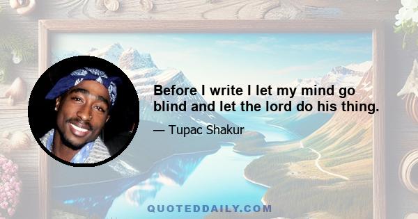 Before I write I let my mind go blind and let the lord do his thing.