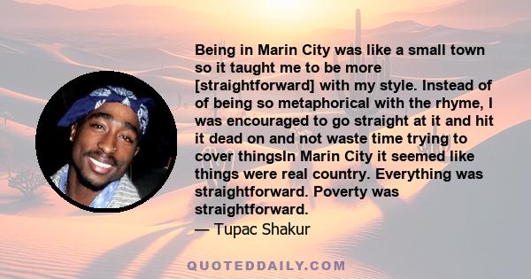 Being in Marin City was like a small town so it taught me to be more [straightforward] with my style. Instead of of being so metaphorical with the rhyme, I was encouraged to go straight at it and hit it dead on and not