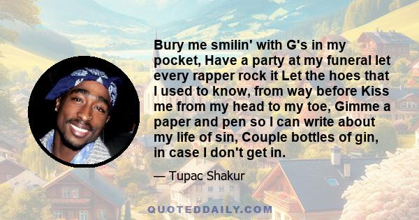 Bury me smilin' with G's in my pocket, Have a party at my funeral let every rapper rock it Let the hoes that I used to know, from way before Kiss me from my head to my toe, Gimme a paper and pen so I can write about my